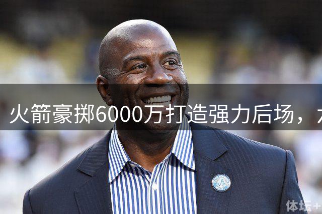 火箭豪掷6000万打造强力后场，六后卫配置攻守兼备